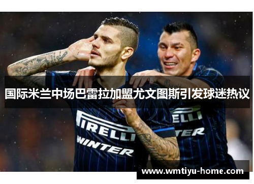 国际米兰中场巴雷拉加盟尤文图斯引发球迷热议
