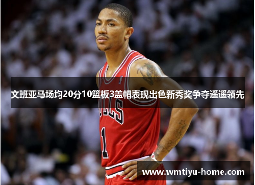 文班亚马场均20分10篮板3盖帽表现出色新秀奖争夺遥遥领先