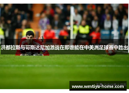 洪都拉斯与哥斯达尼加激战在即谁能在中美洲足球赛中胜出