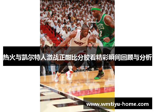 热火与凯尔特人激战正酣比分胶着精彩瞬间回顾与分析
